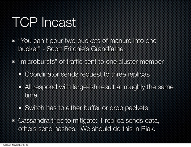 TCP Incast
“You can’t pour two buckets of manure into one
bucket” - Scott Fritchie’s Grandfather
“microbursts” of trafﬁc sent to one cluster member
Coordinator sends request to three replicas
All respond with large-ish result at roughly the same
time
Switch has to either buffer or drop packets
Cassandra tries to mitigate: 1 replica sends data,
others send hashes. We should do this in Riak.
Thursday, November 8, 12
