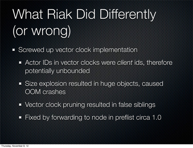 What Riak Did Differently
(or wrong)
Screwed up vector clock implementation
Actor IDs in vector clocks were client ids, therefore
potentially unbounded
Size explosion resulted in huge objects, caused
OOM crashes
Vector clock pruning resulted in false siblings
Fixed by forwarding to node in preﬂist circa 1.0
Thursday, November 8, 12
