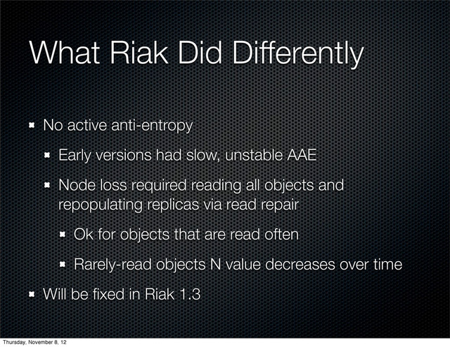 What Riak Did Differently
No active anti-entropy
Early versions had slow, unstable AAE
Node loss required reading all objects and
repopulating replicas via read repair
Ok for objects that are read often
Rarely-read objects N value decreases over time
Will be ﬁxed in Riak 1.3
Thursday, November 8, 12
