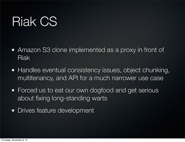 Riak CS
Amazon S3 clone implemented as a proxy in front of
Riak
Handles eventual consistency issues, object chunking,
multitenancy, and API for a much narrower use case
Forced us to eat our own dogfood and get serious
about ﬁxing long-standing warts
Drives feature development
Thursday, November 8, 12
