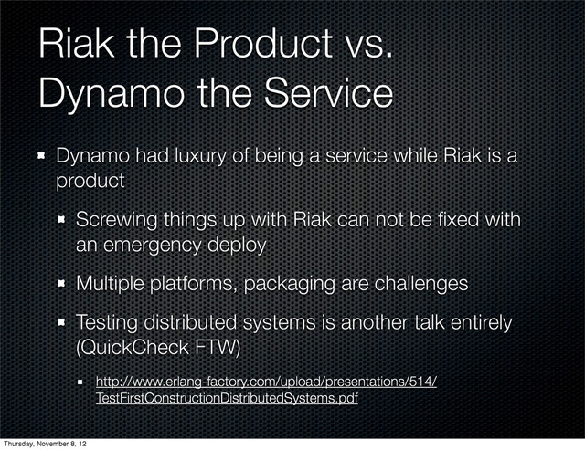 Riak the Product vs.
Dynamo the Service
Dynamo had luxury of being a service while Riak is a
product
Screwing things up with Riak can not be ﬁxed with
an emergency deploy
Multiple platforms, packaging are challenges
Testing distributed systems is another talk entirely
(QuickCheck FTW)
http://www.erlang-factory.com/upload/presentations/514/
TestFirstConstructionDistributedSystems.pdf
Thursday, November 8, 12
