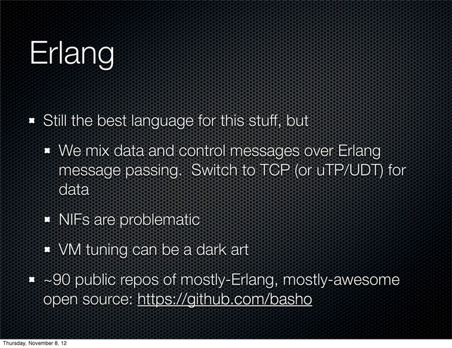 Erlang
Still the best language for this stuff, but
We mix data and control messages over Erlang
message passing. Switch to TCP (or uTP/UDT) for
data
NIFs are problematic
VM tuning can be a dark art
~90 public repos of mostly-Erlang, mostly-awesome
open source: https://github.com/basho
Thursday, November 8, 12
