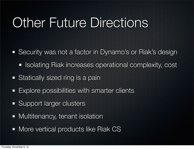 Other Future Directions
Security was not a factor in Dynamo’s or Riak’s design
Isolating Riak increases operational complexity, cost
Statically sized ring is a pain
Explore possibilities with smarter clients
Support larger clusters
Multitenancy, tenant isolation
More vertical products like Riak CS
Thursday, November 8, 12
