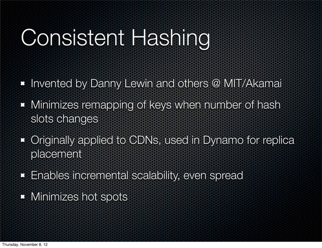Consistent Hashing
Invented by Danny Lewin and others @ MIT/Akamai
Minimizes remapping of keys when number of hash
slots changes
Originally applied to CDNs, used in Dynamo for replica
placement
Enables incremental scalability, even spread
Minimizes hot spots
Thursday, November 8, 12
