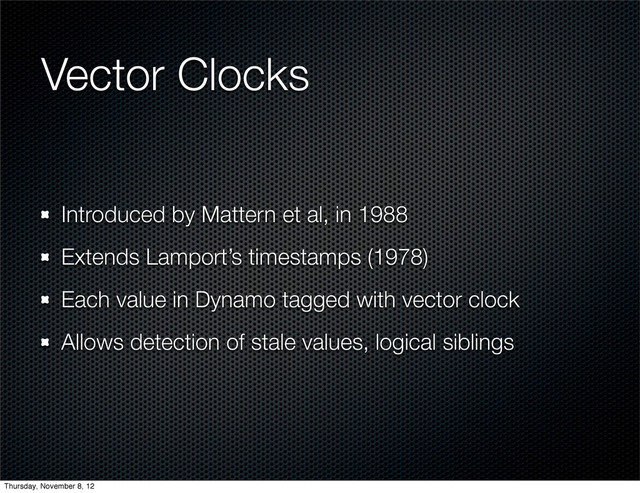 Vector Clocks
Introduced by Mattern et al, in 1988
Extends Lamport’s timestamps (1978)
Each value in Dynamo tagged with vector clock
Allows detection of stale values, logical siblings
Thursday, November 8, 12
