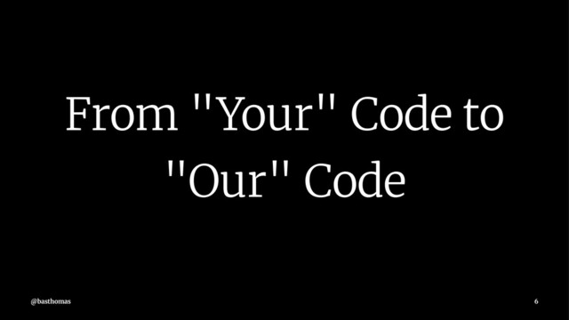 From "Your" Code to
"Our" Code
@basthomas 6
