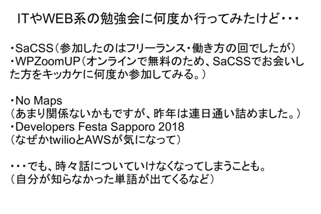 ITやWEB系の勉強会に何度か行ってみたけど・・・
・SaCSS（参加したのはフリーランス・働き方の回でしたが）
・WPZoomUP（オンラインで無料のため、SaCSSでお会いし
た方をキッカケに何度か参加してみる。）
・No Maps
（あまり関係ないかもですが、昨年は連日通い詰めました。）
・Developers Festa Sapporo 2018
（なぜかtwilioとAWSが気になって）
・・・でも、時々話についていけなくなってしまうことも。
（自分が知らなかった単語が出てくるなど）
