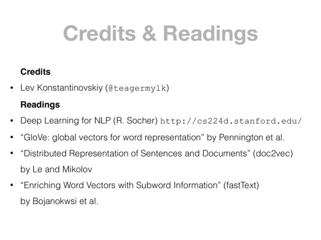 Credits & Readings
Credits
• Lev Konstantinovskiy (@teagermylk)
Readings
• Deep Learning for NLP (R. Socher) http://cs224d.stanford.edu/
• “GloVe: global vectors for word representation” by Pennington et al.
• “Distributed Representation of Sentences and Documents” (doc2vec) 
by Le and Mikolov
• “Enriching Word Vectors with Subword Information” (fastText) 
by Bojanokwsi et al.
