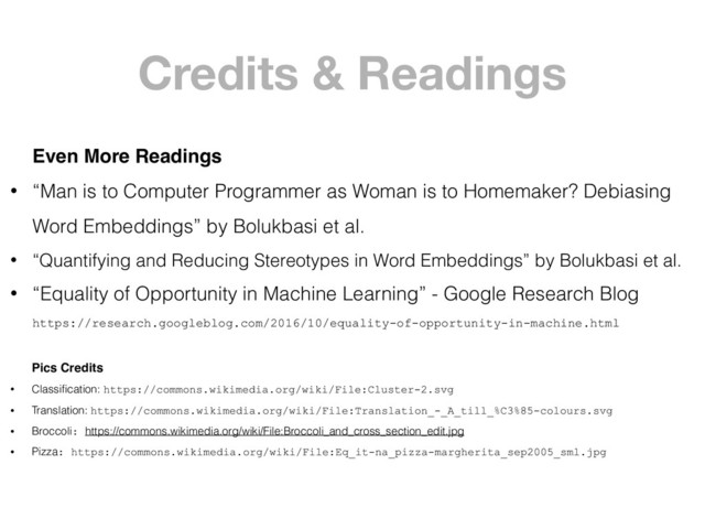 Credits & Readings
Even More Readings
• “Man is to Computer Programmer as Woman is to Homemaker? Debiasing
Word Embeddings” by Bolukbasi et al.
• “Quantifying and Reducing Stereotypes in Word Embeddings” by Bolukbasi et al.
• “Equality of Opportunity in Machine Learning” - Google Research Blog 
https://research.googleblog.com/2016/10/equality-of-opportunity-in-machine.html
Pics Credits
• Classiﬁcation: https://commons.wikimedia.org/wiki/File:Cluster-2.svg
• Translation: https://commons.wikimedia.org/wiki/File:Translation_-_A_till_%C3%85-colours.svg
• Broccoli: https://commons.wikimedia.org/wiki/File:Broccoli_and_cross_section_edit.jpg
• Pizza: https://commons.wikimedia.org/wiki/File:Eq_it-na_pizza-margherita_sep2005_sml.jpg
