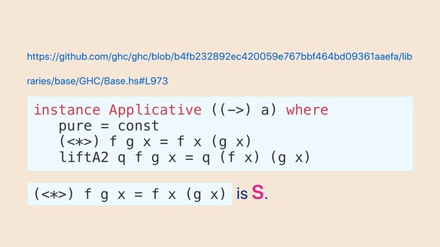 https://github.com/ghc/ghc/blob/b4fb232892ec420059e767bbf464bd09361aaefa/lib
raries/base/GHC/Base.hs#L973
instance Applicative ((->) a) where
pure = const
(<*>) f g x = f x (g x)
liftA2 q f g x = q (f x) (g x)
(<*>) f g x = f x (g x)
is S.
