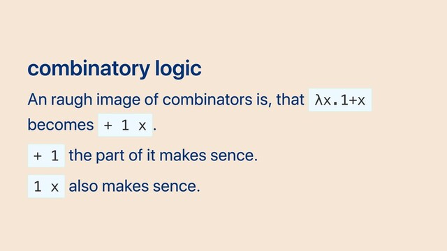 combinatory logic
An raugh image of combinators is, that λx.1+x
becomes + 1 x
.
+ 1
the part of it makes sence.
1 x
also makes sence.
