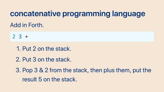 concatenative programming language
Add in Forth.
2 3 +
1. Put 2 on the stack.
2. Put 3 on the stack.
3. Pop 3 & 2 from the stack, then plus them, put the
result 5 on the stack.
