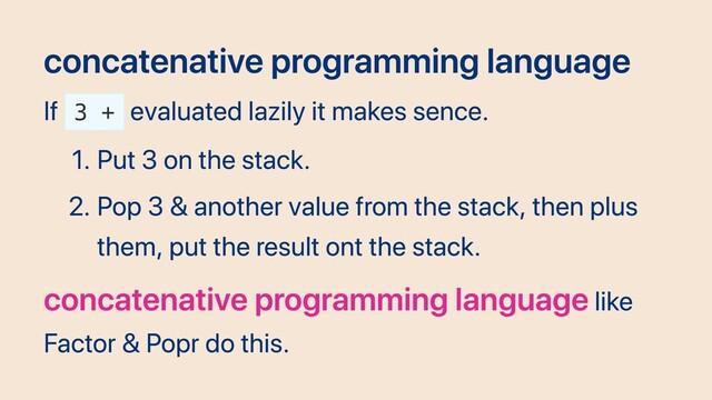 concatenative programming language
If 3 +
evaluated lazily it makes sence.
1. Put 3 on the stack.
2. Pop 3 & another value from the stack, then plus
them, put the result ont the stack.
concatenative programming language like
Factor & Popr do this.
