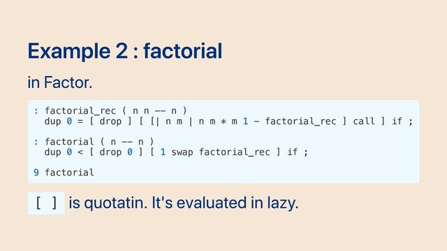 Example 2 : factorial
in Factor.
: factorial_rec ( n n -- n )
dup 0 = [ drop ] [ [| n m | n m * m 1 - factorial_rec ] call ] if ;
: factorial ( n -- n )
dup 0 < [ drop 0 ] [ 1 swap factorial_rec ] if ;
9 factorial
[ ]
is quotatin. It's evaluated in lazy.
