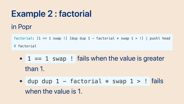 Example 2 : factorial
in Popr
factorial: [1 == 1 swap !] [dup dup 1 - factorial * swap 1 > !] | pushl head
9 factorial
1 == 1 swap !
fails when the value is greater
than 1.
dup dup 1 - factorial * swap 1 > !
fails
when the value is 1.
