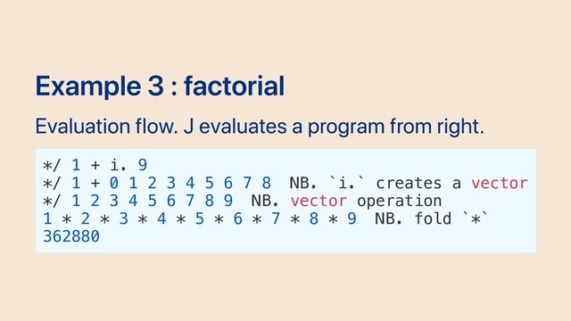 Example 3 : factorial
Evaluation flow. J evaluates a program from right.
*/ 1 + i. 9
*/ 1 + 0 1 2 3 4 5 6 7 8 NB. `i.` creates a vector
*/ 1 2 3 4 5 6 7 8 9 NB. vector operation
1 * 2 * 3 * 4 * 5 * 6 * 7 * 8 * 9 NB. fold `*`
362880
