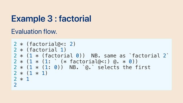 Example 3 : factorial
Evaluation flow.
2 * (factorial@<: 2)
2 * (factorial 1)
2 * (1 * (factorial 0)) NB. same as `factorial 2`
2 * (1 * (1: ` (* factorial@<:) @. * 0))
2 * (1 * (1: 0)) NB. `@.` selects the first
2 * (1 * 1)
2 * 1
2
