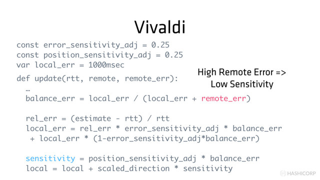 HASHICORP
Vivaldi
const error_sensitivity_adj = 0.25
const position_sensitivity_adj = 0.25
var local_err = 1000msec
def update(rtt, remote, remote_err):
…
balance_err = local_err / (local_err + remote_err)
rel_err = (estimate - rtt) / rtt
local_err = rel_err * error_sensitivity_adj * balance_err
+ local_err * (1-error_sensitivity_adj*balance_err)
sensitivity = position_sensitivity_adj * balance_err
local = local + scaled_direction * sensitivity
High Remote Error =>
Low Sensitivity
