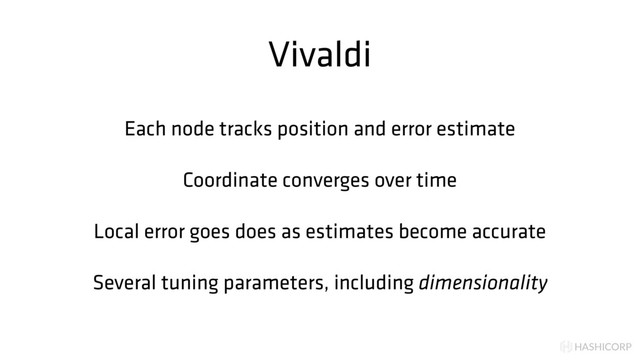 HASHICORP
Vivaldi
Each node tracks position and error estimate
Coordinate converges over time
Local error goes does as estimates become accurate
Several tuning parameters, including dimensionality
