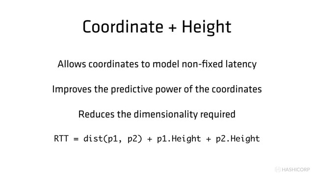 HASHICORP
Coordinate + Height
Allows coordinates to model non-ﬁxed latency
Improves the predictive power of the coordinates
Reduces the dimensionality required
RTT = dist(p1, p2) + p1.Height + p2.Height
