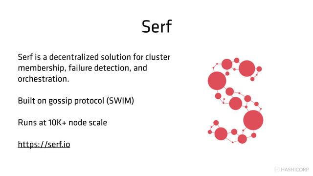HASHICORP
Serf
Serf is a decentralized solution for cluster
membership, failure detection, and
orchestration.
Built on gossip protocol (SWIM)
Runs at 10K+ node scale
https://serf.io
