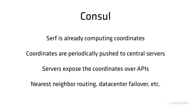 HASHICORP
Consul
Serf is already computing coordinates
Coordinates are periodically pushed to central servers
Servers expose the coordinates over APIs
Nearest neighbor routing, datacenter failover, etc.

