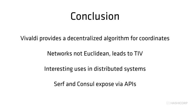 HASHICORP
Conclusion
Vivaldi provides a decentralized algorithm for coordinates
Networks not Euclidean, leads to TIV
Interesting uses in distributed systems
Serf and Consul expose via APIs
