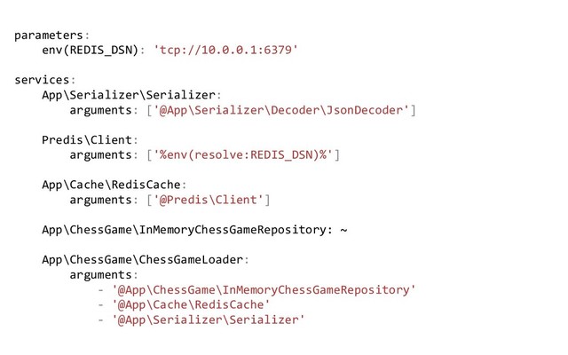 parameters:
env(REDIS_DSN): 'tcp://10.0.0.1:6379'
services:
App\Serializer\Serializer:
arguments: ['@App\Serializer\Decoder\JsonDecoder']
Predis\Client:
arguments: ['%env(resolve:REDIS_DSN)%']
App\Cache\RedisCache:
arguments: ['@Predis\Client']
App\ChessGame\InMemoryChessGameRepository: ~
App\ChessGame\ChessGameLoader:
arguments:
- '@App\ChessGame\InMemoryChessGameRepository'
- '@App\Cache\RedisCache'
- '@App\Serializer\Serializer'
