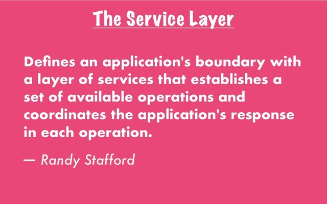 The Service Layer
Deﬁnes an application's boundary with
a layer of services that establishes a
set of available operations and
coordinates the application's response
in each operation.
— Randy Stafford
