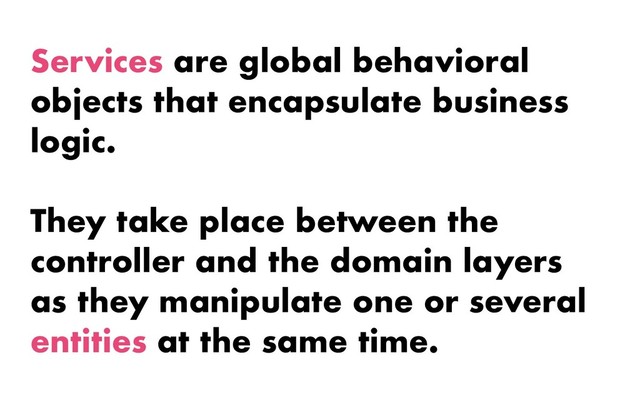 Services are global behavioral
objects that encapsulate business
logic.
They take place between the
controller and the domain layers
as they manipulate one or several
entities at the same time.
