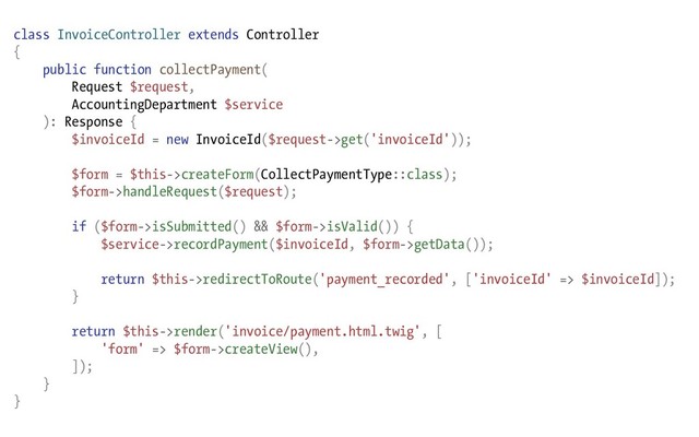 class InvoiceController extends Controller
{
public function collectPayment(
Request $request,
AccountingDepartment $service
): Response {
$invoiceId = new InvoiceId($request->get('invoiceId'));
$form = $this->createForm(CollectPaymentType::class);
$form->handleRequest($request);
if ($form->isSubmitted() && $form->isValid()) {
$service->recordPayment($invoiceId, $form->getData());
return $this->redirectToRoute('payment_recorded', ['invoiceId' => $invoiceId]);
}
return $this->render('invoice/payment.html.twig', [
'form' => $form->createView(),
]);
}
}
