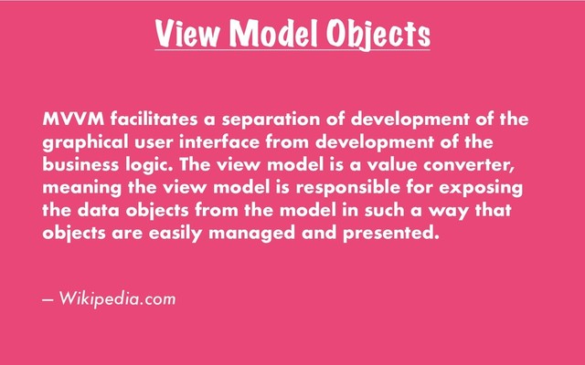 View Model Objects
MVVM facilitates a separation of development of the
graphical user interface from development of the
business logic. The view model is a value converter,
meaning the view model is responsible for exposing
the data objects from the model in such a way that
objects are easily managed and presented.
— Wikipedia.com
