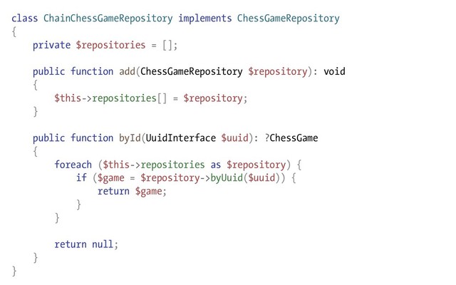 class ChainChessGameRepository implements ChessGameRepository
{
private $repositories = [];
public function add(ChessGameRepository $repository): void
{
$this->repositories[] = $repository;
}
public function byId(UuidInterface $uuid): ?ChessGame
{
foreach ($this->repositories as $repository) {
if ($game = $repository->byUuid($uuid)) {
return $game;
}
}
return null;
}
}
