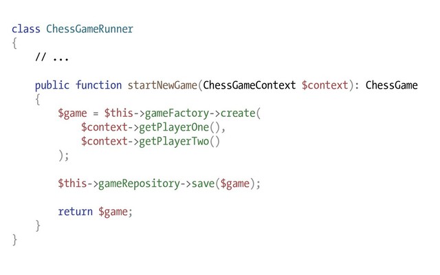 class ChessGameRunner
{
// ...
public function startNewGame(ChessGameContext $context): ChessGame
{
$game = $this->gameFactory->create(
$context->getPlayerOne(),
$context->getPlayerTwo()
);
$this->gameRepository->save($game);
return $game;
}
}
