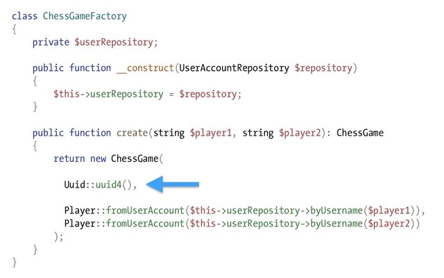 class ChessGameFactory
{
private $userRepository;
public function __construct(UserAccountRepository $repository)
{
$this->userRepository = $repository;
}
public function create(string $player1, string $player2): ChessGame
{
return new ChessGame(
Uuid::uuid4(),
Player::fromUserAccount($this->userRepository->byUsername($player1)),
Player::fromUserAccount($this->userRepository->byUsername($player2))
);
}
}
