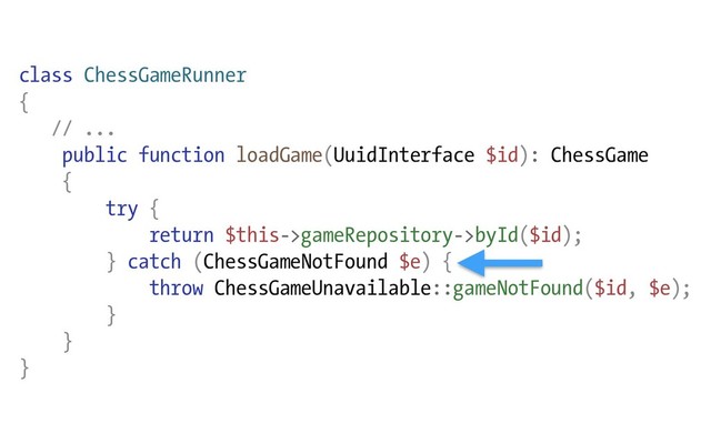 class ChessGameRunner
{
// ...
public function loadGame(UuidInterface $id): ChessGame
{
try {
return $this->gameRepository->byId($id);
} catch (ChessGameNotFound $e) {
throw ChessGameUnavailable::gameNotFound($id, $e);
}
}
}
