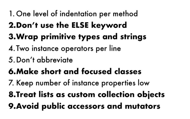 1. One level of indentation per method
2.Don’t use the ELSE keyword
3.Wrap primitive types and strings
4.Two instance operators per line
5.Don’t abbreviate
6.Make short and focused classes
7. Keep number of instance properties low
8.Treat lists as custom collection objects
9.Avoid public accessors and mutators
