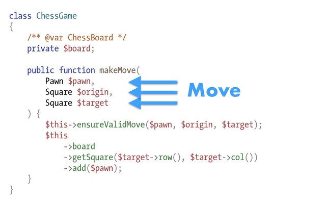 class ChessGame
{
/** @var ChessBoard */
private $board;
public function makeMove(
Pawn $pawn,
Square $origin,
Square $target
) {
$this->ensureValidMove($pawn, $origin, $target);
$this
->board
->getSquare($target->row(), $target->col())
->add($pawn);
}
}
Move
