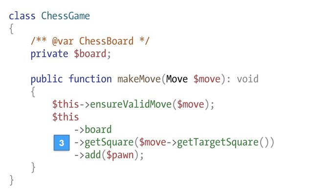 class ChessGame
{
/** @var ChessBoard */
private $board;
public function makeMove(Move $move): void
{
$this->ensureValidMove($move);
$this
->board
->getSquare($move->getTargetSquare())
->add($pawn);
}
}
3
