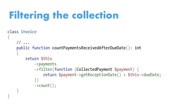 Filtering the collection
class Invoice
{
// ...
public function countPaymentsReceivedAfterDueDate(): int
{
return $this
->payments
->filter(function (CollectedPayment $payment) {
return $payment->getReceptionDate() > $this->dueDate;
})
->count();
}
}
