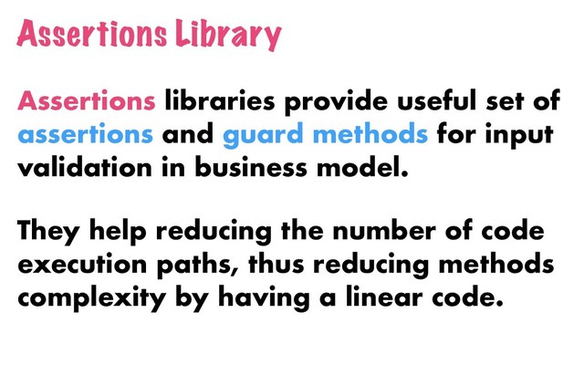 Assertions Library
Assertions libraries provide useful set of
assertions and guard methods for input
validation in business model.
They help reducing the number of code
execution paths, thus reducing methods
complexity by having a linear code.
