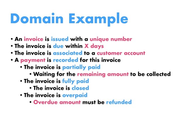 Domain Example
•An invoice is issued with a unique number
•The invoice is due within X days
•The invoice is associated to a customer account
•A payment is recorded for this invoice
•The invoice is partially paid
•Waiting for the remaining amount to be collected
•The invoice is fully paid
•The invoice is closed
•The invoice is overpaid
•Overdue amount must be refunded
