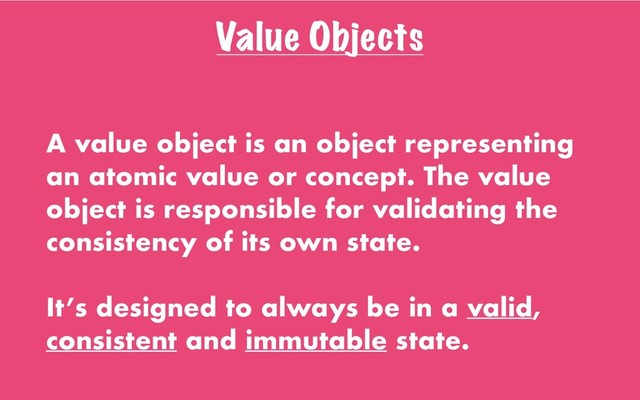 Value Objects
A value object is an object representing
an atomic value or concept. The value
object is responsible for validating the
consistency of its own state.
It’s designed to always be in a valid,
consistent and immutable state.

