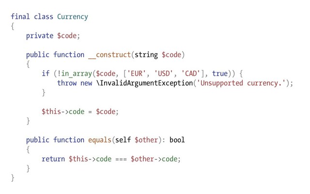 final class Currency
{
private $code;
public function __construct(string $code)
{
if (!in_array($code, ['EUR', 'USD', 'CAD'], true)) {
throw new \InvalidArgumentException('Unsupported currency.');
}
$this->code = $code;
}
public function equals(self $other): bool
{
return $this->code === $other->code;
}
}
