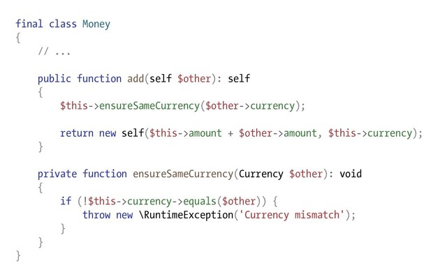 final class Money
{
// ...
public function add(self $other): self
{
$this->ensureSameCurrency($other->currency);
return new self($this->amount + $other->amount, $this->currency);
}
private function ensureSameCurrency(Currency $other): void
{
if (!$this->currency->equals($other)) {
throw new \RuntimeException('Currency mismatch');
}
}
}

