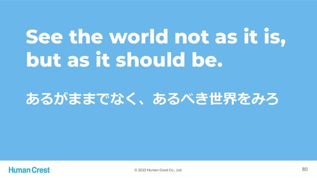 © 2023 Human Crest Co., Ltd.
あるがままでなく、あるべき世界をみろ
See the world not as it is,
but as it should be.
80
