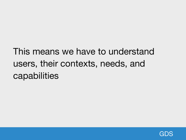 GDS
This means we have to understand
users, their contexts, needs, and
capabilities
