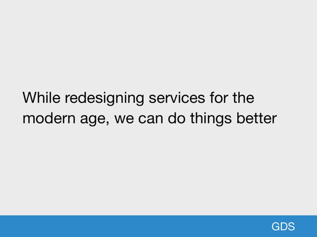 GDS
While redesigning services for the
modern age, we can do things better
