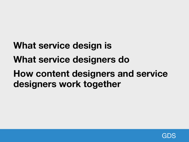 GDS
What service design is
What service designers do
How content designers and service
designers work together

