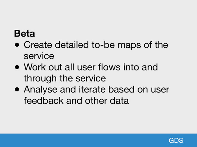 GDS
Beta
● Create detailed to-be maps of the
service

● Work out all user flows into and
through the service

● Analyse and iterate based on user
feedback and other data
